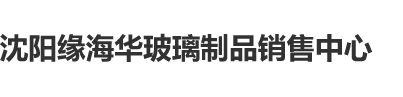 。男女逼流水视频沈阳缘海华玻璃制品销售中心